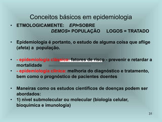 31
Conceitos básicos em epidemiologia
• ETMOLOGICAMENTE: EPI=SOBRE
DEMOS= POPULAÇÃO LOGOS = TRATADO
• Epidemiologia é portanto, o estudo de alguma coisa que aflige
(afeta) a população.
• - epidemiologia clássica: fatores de risco - prevenir e retardar a
mortalidade
• - epidemiologia clínica: melhoria do diagnóstico e tratamento,
bem como o prognóstico de pacientes doentes
• Maneiras como os estudos científicos de doenças podem ser
abordados:
• 1) nível submolecular ou molecular (biologia celular,
bioquímica e imunologia)
 