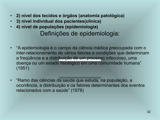 32
• 2) nível dos tecidos e órgãos (anatomia patológica)
• 3) nível individual dos pacientes(clínica)
• 4) nível de populações (epidemiologia)
Definições de epidemiologia:
• “A epidemiologia é o campo da ciência médica preocupada com o
inter-relacionamento de vários fatores e condições que determinam
a freqüência e a distribuição de um processo infeccioso, uma
doença ou um estado fisiológico em uma comunidade humana”
(1951)
• “Ramo das ciências da saúde que estuda, na população, a
ocorrência, a distribuição e os fatores determinantes dos eventos
relacionados com a saúde” (1978)
 
