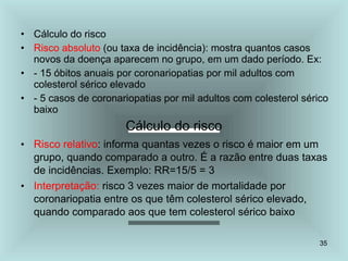 35
• Cálculo do risco
• Risco absoluto (ou taxa de incidência): mostra quantos casos
novos da doença aparecem no grupo, em um dado período. Ex:
• - 15 óbitos anuais por coronariopatias por mil adultos com
colesterol sérico elevado
• - 5 casos de coronariopatias por mil adultos com colesterol sérico
baixo
Cálculo do risco
• Risco relativo: informa quantas vezes o risco é maior em um
grupo, quando comparado a outro. É a razão entre duas taxas
de incidências. Exemplo: RR=15/5 = 3
• Interpretação: risco 3 vezes maior de mortalidade por
coronariopatia entre os que têm colesterol sérico elevado,
quando comparado aos que tem colesterol sérico baixo
 