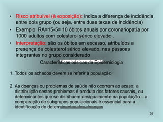 36
• Risco atribuível (à exposição): indica a diferença de incidência
entre dois grupo (ou seja, entre duas taxas de incidência)
• Exemplo: RA=15-5= 10 óbitos anuais por coronariopatia por
1000 adultos com colesterol sérico elevado .
• Interpretação: são os óbitos em excesso, atribuídos a
presença de colesterol sérico elevado, nas pessoas
integrantes no grupo considerado
Características básicas da Epidemiologia
1. Todos os achados devem se referir à população
2. As doenças ou problemas de saúde não ocorrem ao acaso: a
distribuição destes problemas é produto dos fatores causais, ou
determinantes que se distribuem desigualmente na população – a
comparação de subgrupos populacionais é essencial para a
identificação de determinantes das doenças
 