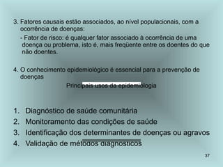 37
3. Fatores causais estão associados, ao nível populacionais, com a
ocorrência de doenças:
- Fator de risco: é qualquer fator associado à ocorrência de uma
doença ou problema, isto é, mais freqüente entre os doentes do que
não doentes.
4. O conhecimento epidemiológico é essencial para a prevenção de
doenças
Principais usos da epidemiologia
1. Diagnóstico de saúde comunitária
2. Monitoramento das condições de saúde
3. Identificação dos determinantes de doenças ou agravos
4. Validação de métodos diagnósticos
 