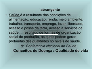 abrangente
• Saúde é a resultante das condições de
alimentação, educação, renda, meio ambiente,
trabalho, transporte, emprego, lazer, liberdade,
acesso e posse da terra, acesso a serviços de
saúde.... resultado de formas de organização
social de produção, as quais podem gerar
profundas desigualdades no níveis de saúde.
8a
. Conferência Nacional de Saúde
Conceitos de Doença / Qualidade de vida
 