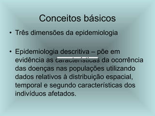 Conceitos básicos
• Três dimensões da epidemiologia
• Epidemiologia descritiva – põe em
evidência as características da ocorrência
das doenças nas populações utilizando
dados relativos à distribuição espacial,
temporal e segundo características dos
indivíduos afetados.
 
