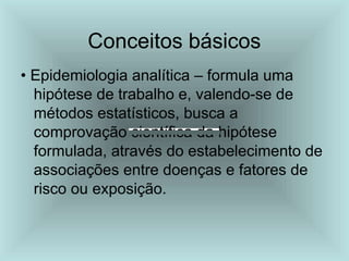 Conceitos básicos
• Epidemiologia analítica – formula uma
hipótese de trabalho e, valendo-se de
métodos estatísticos, busca a
comprovação científica da hipótese
formulada, através do estabelecimento de
associações entre doenças e fatores de
risco ou exposição.
 