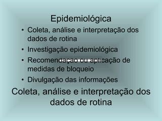 Epidemiológica
• Coleta, análise e interpretação dos
dados de rotina
• Investigação epidemiológica
• Recomendação ou aplicação de
medidas de bloqueio
• Divulgação das informações
Coleta, análise e interpretação dos
dados de rotina
 