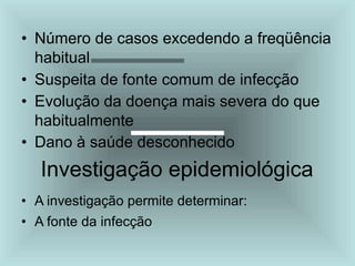 • Número de casos excedendo a freqüência
habitual
• Suspeita de fonte comum de infecção
• Evolução da doença mais severa do que
habitualmente
• Dano à saúde desconhecido
Investigação epidemiológica
• A investigação permite determinar:
• A fonte da infecção
 