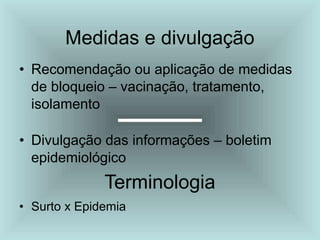 Medidas e divulgação
• Recomendação ou aplicação de medidas
de bloqueio – vacinação, tratamento,
isolamento
• Divulgação das informações – boletim
epidemiológico
Terminologia
• Surto x Epidemia
 