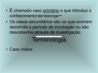 • É chamado caso primário o que introduz o
conhecimento da doença.
• Os casos secundários são os que ocorrem
decorrido o período de incubação ou são
descobertos através de investigação.
Terminologia
• Caso índice
 