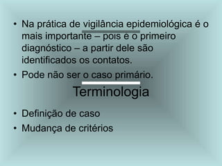 • Na prática de vigilância epidemiológica é o
mais importante – pois é o primeiro
diagnóstico – a partir dele são
identificados os contatos.
• Pode não ser o caso primário.
Terminologia
• Definição de caso
• Mudança de critérios
 