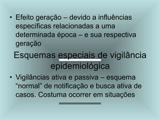 • Efeito geração – devido a influências
específicas relacionadas a uma
determinada época – e sua respectiva
geração
Esquemas especiais de vigilância
epidemiológica
• Vigilâncias ativa e passiva – esquema
“normal” de notificação e busca ativa de
casos. Costuma ocorrer em situações
 