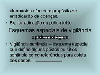 alarmantes e/ou com propósito de
erradicação de doenças.
• Ex.: erradicação da poliomielite
Esquemas especiais de vigilância
epidemiológica
• Vigilância sentinela – esquema especial
que define alguns postos ou sítios
sentinela como referências para coleta
dos dados.
 