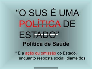 “O SUS É UMA
POLÍTICA DE
ESTADO”
Política de Saúde
“ É a ação ou omissão do Estado,
enquanto resposta social, diante dos
 