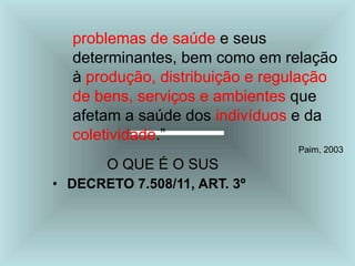 problemas de saúde e seus
determinantes, bem como em relação
à produção, distribuição e regulação
de bens, serviços e ambientes que
afetam a saúde dos indivíduos e da
coletividade.”
Paim, 2003
O QUE É O SUS
• DECRETO 7.508/11, ART. 3º
 