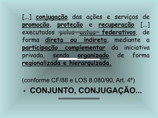 [...] conjugação das ações e serviços de
promoção, proteção e recuperação [...]
executados pelos entes federativos, de
forma direta ou indireta, mediante a
participação complementar da iniciativa
privada, sendo organizado de forma
regionalizada e hierarquizada.
(conforme CF/88 e LOS 8.080/90, Art. 4º)
• CONJUNTO, CONJUGAÇÃO...
 