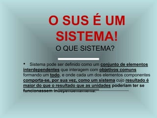 O SUS É UM
SISTEMA!
O QUE SISTEMA?
• Sistema pode ser definido como um conjunto de elementos
interdependentes que interagem com objetivos comuns
formando um todo, e onde cada um dos elementos componentes
comporta-se, por sua vez, como um sistema cujo resultado é
maior do que o resultado que as unidades poderiam ter se
funcionassem independentemente.
 
