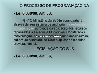 O PROCESSO DE PROGRAMAÇÃO NA
• Lei 8.080/90, Art. 33,
§ 4º O Ministério da Saúde acompanhará,
através de seu sistema de auditoria, a conformidade à
programação aprovada da aplicação dos recursos
repassados a Estados e Municípios. Constatada a
malversação, desvio ou não aplicação dos recursos,
caberá ao Ministério da Saúde aplicar as medidas
previstas em lei.
LEGISLAÇÃO DO SUS
• Lei 8.080/90, Art. 36,
 
