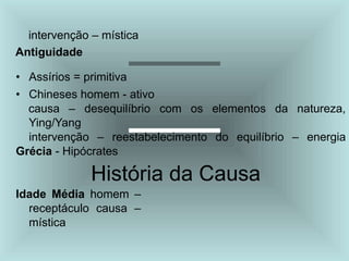 intervenção – mística
Antiguidade
• Assírios = primitiva
• Chineses homem - ativo
causa – desequilíbrio com os elementos da natureza,
Ying/Yang
intervenção – reestabelecimento do equilíbrio – energia
Grécia - Hipócrates
História da Causa
Idade Média homem –
receptáculo causa –
mística
 