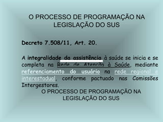 O PROCESSO DE PROGRAMAÇÃO NA
LEGISLAÇÃO DO SUS
Decreto 7.508/11, Art. 20.
A integralidade da assistência à saúde se inicia e se
completa na Rede de Atenção à Saúde, mediante
referenciamento do usuário na rede regional e
interestadual, conforme pactuado nas Comissões
Intergestores.
O PROCESSO DE PROGRAMAÇÃO NA
LEGISLAÇÃO DO SUS
 