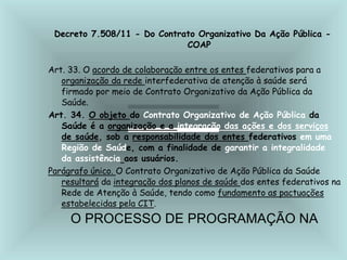 Decreto 7.508/11 - Do Contrato Organizativo Da Ação Pública -
COAP
Art. 33. O acordo de colaboração entre os entes federativos para a
organização da rede interfederativa de atenção à saúde será
firmado por meio de Contrato Organizativo da Ação Pública da
Saúde.
Art. 34. O objeto do Contrato Organizativo de Ação Pública da
Saúde é a organização e a integração das ações e dos serviços
de saúde, sob a responsabilidade dos entes federativos em uma
Região de Saúde, com a finalidade de garantir a integralidade
da assistência aos usuários.
Parágrafo único. O Contrato Organizativo de Ação Pública da Saúde
resultará da integração dos planos de saúde dos entes federativos na
Rede de Atenção à Saúde, tendo como fundamento as pactuações
estabelecidas pela CIT.
O PROCESSO DE PROGRAMAÇÃO NA
 