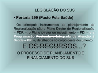 LEGISLAÇÃO DO SUS
• Portaria 399 (Pacto Pela Saúde)
Os principais instrumentos de planejamento da
Regionalização são o Plano Diretor de Regionalização
– PDR –, o Plano Diretor de Investimento – PDI – e a
Programação Pactuada e Integrada da Atenção à
Saúde – PPI –, detalhados no corpo deste documento.
E OS RECURSOS...?
O PROCESSO DE PLANEJAMENTO E
FINANCIAMENTO DO SUS
 
