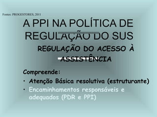 Fontes: PROGESTORES, 2011
A PPI NA POLÍTICA DE
REGULAÇÃO DO SUS
REGULAÇÃO DO ACESSO À
ASSISTÊNCIA
Compreende:
• Atenção Básica resolutiva (estruturante)
• Encaminhamentos responsáveis e
adequados (PDR e PPI)
 