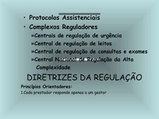 • Protocolos Assistenciais
• Complexos Reguladores
»Centrais de regulação de urgência
»Central de regulação de leitos
»Central de regulação de consultas e exames
»Central Nacional de Regulação da Alta
Complexidade
DIRETRIZES DA REGULAÇÃO
Princípios Orientadores:
1.Cada prestador responde apenas a um gestor
 
