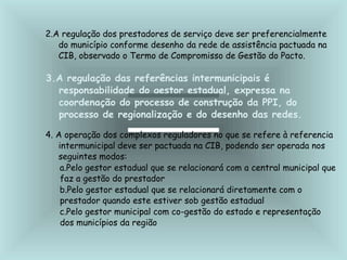 2.A regulação dos prestadores de serviço deve ser preferencialmente
do município conforme desenho da rede de assistência pactuada na
CIB, observado o Termo de Compromisso de Gestão do Pacto.
3.A regulação das referências intermunicipais é
responsabilidade do gestor estadual, expressa na
coordenação do processo de construção da PPI, do
processo de regionalização e do desenho das redes.
4. A operação dos complexos reguladores no que se refere à referencia
intermunicipal deve ser pactuada na CIB, podendo ser operada nos
seguintes modos:
a.Pelo gestor estadual que se relacionará com a central municipal que
faz a gestão do prestador
b.Pelo gestor estadual que se relacionará diretamente com o
prestador quando este estiver sob gestão estadual
c.Pelo gestor municipal com co-gestão do estado e representação
dos municípios da região
 