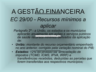 A GESTÃO FINANCEIRA
EC 29/00 - Recursos mínimos a
aplicar
Parágrafo 2º - a União, os estados e os municípios
aplicarão anualmente em ações e serviços públicos
de saúde recursos mínimos derivados da aplicação
de:
• União: montante do recurso orçamentário empenhado
no ano anterior, corrigido pela variação nominal do PIB;
• Estados: 12% do produto da ‘arrecadação de
impostos (TCMD, ICMS, IPVA, IRRF) e
transferências recebidas, deduzidas as parcelas que
forem transferidas aos respectivos municípios;
 