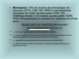 • Municípios: 15% do produto da arrecadação de
impostos (IPTU, ITBI, ISS, IRRF) e transferências
recebidas da União (quotas parte: FPM, ITR,
ICMSExportação) e do estado (quotas parte: ICMS,
IPVA, IPI-exportação) e receitas de cobrança da dívida
ativa.
QUAIS SÃO OS GASTOS EM SAÚDE?
(Lei Complementar 141/2012)
• I - vigilância em saúde, incluindo a epidemiológica e a sanitária;
• II - atenção integral e universal à saúde em todos os níveis de complexidade, incluindo
assistência terapêutica e recuperação de deficiências nutricionais;
• III - capacitação do pessoal de saúde do Sistema Único de Saúde (SUS);
• IV - desenvolvimento científico e tecnológico e controle de qualidade promovidos por
instituições do SUS;
 