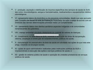 • V - produção, aquisição e distribuição de insumos específicos dos serviços de saúde do SUS,
tais como: imunobiológicos, sangue e hemoderivados, medicamentos e equipamentos médico-
odontológicos;
• VI - saneamento básico de domicílios ou de pequenas comunidades, desde que seja aprovado
pelo Conselho de Saúde do ente da Federação financiador da ação e esteja de acordo com as
diretrizes das demais determinações previstas nesta Lei Complementar;
• VII - saneamento básico dos distritos sanitários especiais indígenas e de comunidades
remanescentes de quilombos;
• VIII - manejo ambiental vinculado diretamente ao controle de vetores de doenças;
• IX - investimento na rede física do SUS, incluindo a execução de obras de recuperação,
reforma, ampliação e construção de estabelecimentos públicos de saúde;
• X - remuneração do pessoal ativo da área de saúde em atividade nas ações de que trata este
artigo, incluindo os encargos sociais;
• XI - ações de apoio administrativo realizadas pelas instituições públicas do SUS e
imprescindíveis à execução das ações e serviços públicos de saúde; e
• XII - gestão do sistema público de saúde e operação de unidades prestadoras de serviços
públicos de saúde.
 