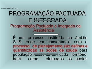 Fontes: SES/ GO, 2011
PROGRAMAÇÃO PACTUADA
E INTEGRADA
Programação Pactuada e Integrada da
Assistência
É um processo instituído no âmbito
SUS, onde em consonância com o
processo de planejamento são definas e
quantificadas as ações de saúde para
população residente em cada território,
bem como efetuados os pactos
 