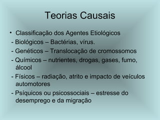 Teorias Causais 
• Classificação dos Agentes Etiológicos 
- Biológicos – Bactérias, vírus. 
- Genéticos – Translocação de cromossomos 
- Químicos – nutrientes, drogas, gases, fumo, 
álcool 
- Físicos – radiação, atrito e impacto de veículos 
automotores 
- Psíquicos ou psicossociais – estresse do 
desemprego e da migração 
 