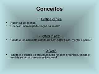 CCoonncceeiittooss 
• Prática clínica 
• “Ausência de doença” 
• “Doença: Falta ou perturbação da saúde” 
• OMS (1948) 
• “Saúde é um completo estado de bem estar físico, mental e social.” 
• Aurélio 
• “Saúde é o estado do indivíduo cujas funções orgânicas, físicas e 
mentais se acham em situação normal.” 
 