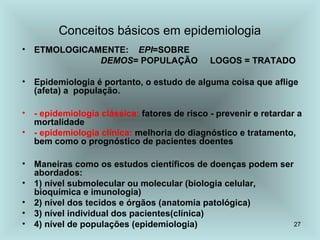 27 
Conceitos básicos em epidemiologia 
• ETMOLOGICAMENTE: EPI=SOBRE 
DEMOS= POPULAÇÃO LOGOS = TRATADO 
• Epidemiologia é portanto, o estudo de alguma coisa que aflige 
(afeta) a população. 
• - epidemiologia clássica: fatores de risco - prevenir e retardar a 
mortalidade 
• - epidemiologia clínica: melhoria do diagnóstico e tratamento, 
bem como o prognóstico de pacientes doentes 
• Maneiras como os estudos científicos de doenças podem ser 
abordados: 
• 1) nível submolecular ou molecular (biologia celular, 
bioquímica e imunologia) 
• 2) nível dos tecidos e órgãos (anatomia patológica) 
• 3) nível individual dos pacientes(clínica) 
• 4) nível de populações (epidemiologia) 
 
