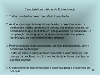 32 
Características básicas da Epidemiologia 
1. Todos os achados devem se referir à população 
2. As doenças ou problemas de saúde não ocorrem ao acaso: a 
distribuição destes problemas é produto dos fatores causais, ou 
determinantes que se distribuem desigualmente na população – a 
comparação de subgrupos populacionais é essencial para a 
identificação de determinantes das doenças 
3. Fatores causais estão associados, ao nível populacionais, com a 
ocorrência de doenças: 
- Fator de risco: é qualquer fator associado à ocorrência de uma 
doença ou problema, isto é, mais freqüente entre os doentes do 
que não doentes. 
4. O conhecimento epidemiológico é essencial para a prevenção de 
doenças 
 
