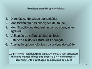33 
Principais usos da epidemiologia 
1. Diagnóstico de saúde comunitária 
2. Monitoramento das condições de saúde 
3. Identificação dos determinantes de doenças ou 
agravos 
4. Validação de métodos diagnósticos 
5. Estudo da história natural das doenças 
6. Avaliação epidemiológica de serviços de saúde 
Os princípios metodológicos da epidemiologia têm aplicação 
direta no manejo clínico dos doentes e no planejamento, 
gerenciamento e avaliação dos serviços de saúde 
 