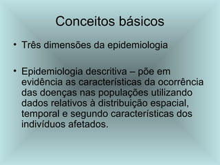 Conceitos básicos 
• Três dimensões da epidemiologia 
• Epidemiologia descritiva – põe em 
evidência as características da ocorrência 
das doenças nas populações utilizando 
dados relativos à distribuição espacial, 
temporal e segundo características dos 
indivíduos afetados. 
 
