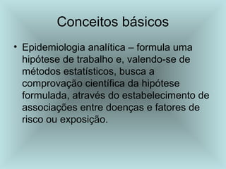 Conceitos básicos 
• Epidemiologia analítica – formula uma 
hipótese de trabalho e, valendo-se de 
métodos estatísticos, busca a 
comprovação científica da hipótese 
formulada, através do estabelecimento de 
associações entre doenças e fatores de 
risco ou exposição. 
 