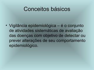 Conceitos básicos 
• Vigilância epidemiológica – é o conjunto 
de atividades sistemáticas de avaliação 
das doenças com objetivo de detectar ou 
prever alterações de seu comportamento 
epidemiológico. 
 