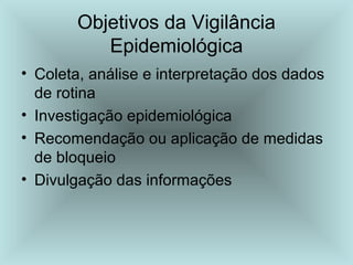 Objetivos da Vigilância 
Epidemiológica 
• Coleta, análise e interpretação dos dados 
de rotina 
• Investigação epidemiológica 
• Recomendação ou aplicação de medidas 
de bloqueio 
• Divulgação das informações 
 