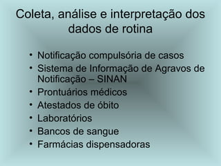 Coleta, análise e interpretação dos 
dados de rotina 
• Notificação compulsória de casos 
• Sistema de Informação de Agravos de 
Notificação – SINAN 
• Prontuários médicos 
• Atestados de óbito 
• Laboratórios 
• Bancos de sangue 
• Farmácias dispensadoras 
 