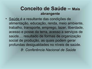 CCoonncceeiittoo ddee SSaaúúddee –– MMaaiiss 
aabbrraannggeennttee 
• Saúde é a resultante das condições de 
alimentação, educação, renda, meio ambiente, 
trabalho, transporte, emprego, lazer, liberdade, 
acesso e posse da terra, acesso a serviços de 
saúde.... resultado de formas de organização 
social de produção, as quais podem gerar 
profundas desigualdades no níveis de saúde. 
8a. Conferência Nacional de Saúde 
 