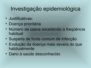 Investigação epidemiológica 
• Justificativas: 
• Doença prioritária 
• Número de casos excedendo a freqüência 
habitual 
• Suspeita de fonte comum de infecção 
• Evolução da doença mais severa do que 
habitualmente 
• Dano à saúde desconhecido 
 