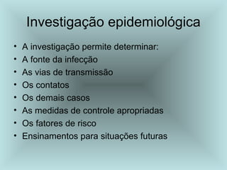 Investigação epidemiológica 
• A investigação permite determinar: 
• A fonte da infecção 
• As vias de transmissão 
• Os contatos 
• Os demais casos 
• As medidas de controle apropriadas 
• Os fatores de risco 
• Ensinamentos para situações futuras 
 