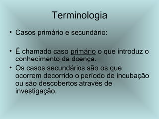 Terminologia 
• Casos primário e secundário: 
• É chamado caso primário o que introduz o 
conhecimento da doença. 
• Os casos secundários são os que 
ocorrem decorrido o período de incubação 
ou são descobertos através de 
investigação. 
 