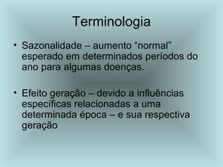Terminologia 
• Sazonalidade – aumento “normal” 
esperado em determinados períodos do 
ano para algumas doenças. 
• Efeito geração – devido a influências 
específicas relacionadas a uma 
determinada época – e sua respectiva 
geração 
 