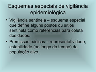 Esquemas especiais de vigilância 
epidemiológica 
• Vigilância sentinela – esquema especial 
que define alguns postos ou sítios 
sentinela como referências para coleta 
dos dados. 
• Premissas básicas – representatividade, 
estabilidade (ao longo do tempo) da 
população alvo. 
 
