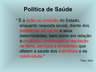 Política de Saúde 
“ É a ação ou omissão do Estado, 
enquanto resposta social, diante dos 
problemas de saúde e seus 
determinantes, bem como em relação 
à produção, distribuição e regulação 
de bens, serviços e ambientes que 
afetam a saúde dos indivíduos e da 
coletividade.” 
Paim, 2003 
 