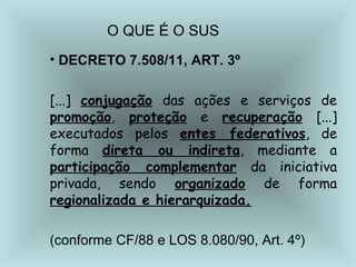 O QUE É O SUS 
• DECRETO 7.508/11, ART. 3º 
[...] conjugação das ações e serviços de 
promoção, proteção e recuperação [...] 
executados pelos entes federativos, de 
forma direta ou indireta, mediante a 
participação complementar da iniciativa 
privada, sendo organizado de forma 
regionalizada e hierarquizada. 
(conforme CF/88 e LOS 8.080/90, Art. 4º) 
 