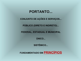 PORTANTO... 
CONJUNTO DE AÇÕES E SERVIÇOS... 
PÚBLICO (DIRETO E INDIRETO)... 
FEDERAL, ESTADUAL E MUNICIPAL 
ÚNICO... 
SISTÊMICO... 
FUNDAMENTADO EM PRINCÍPIOS 
 